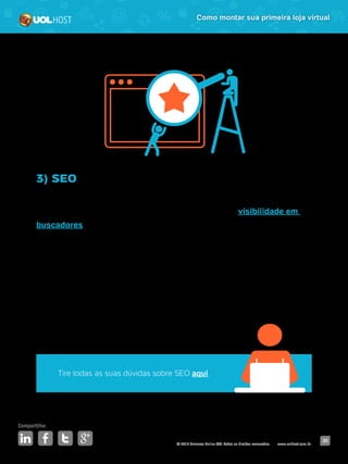 © 2016 Universo Online S/A. Todos os direitos reservados. www.uolhost.com.br
Compartilhe:
30
Como montar sua primeira loja virtual
3) SEO
SEO é a abreviação da expressão em inglês Search Engine Optimization
e consiste em um conjunto de táticas para aumentar sua visibilidade em
buscadores. Diferente dos links patrocinados, essa técnica traz resultados a
longo prazo.
A ideia é simples: você identifica quais são os assuntos (ou produtos) que as
pessoas buscam e prepara seu site para aparecer entre os resultados dessas
pesquisas.
Mas, na prática, é preciso ter bastante dedicação e paciência para colher os
resultados.
Tire todas as suas dúvidas sobre SEO aqui.
 