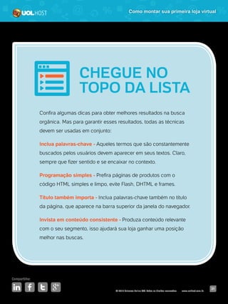© 2016 Universo Online S/A. Todos os direitos reservados. www.uolhost.com.br
Compartilhe:
31
Como montar sua primeira loja virtual
Confira algumas dicas para obter melhores resultados na busca
orgânica. Mas para garantir esses resultados, todas as técnicas
devem ser usadas em conjunto:
Inclua palavras-chave - Aqueles termos que são constantemente
buscados pelos usuários devem aparecer em seus textos. Claro,
sempre que fizer sentido e se encaixar no contexto.
Programação simples - Prefira páginas de produtos com o
código HTML simples e limpo, evite Flash, DHTML e frames.
Título também importa - Inclua palavras-chave também no título
da página, que aparece na barra superior da janela do navegador.
Invista em conteúdo consistente - Produza conteúdo relevante
com o seu segmento, isso ajudará sua loja ganhar uma posição
melhor nas buscas.
CHEGUE NO
TOPO DA LISTA
 