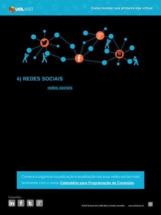 © 2016 Universo Online S/A. Todos os direitos reservados. www.uolhost.com.br
Compartilhe:
32
Como montar sua primeira loja virtual
4) REDES SOCIAIS
Estar presente nas redes sociais vai ajudar na divulgação de sua loja virtual.
Porém, você não precisa criar uma conta em todas. Pesquise aquelas em que
seu público-alvo mais está e invista nelas.
Aproveite o espaço para fazer relacionamento com os usuários, ouvir o que
eles têm a dizer sobre o seu segmento e sua loja. Interaja e não se esqueça de
responder a todas as mensagens que forem enviadas a você.
A dica para ganhar relevância nesses canais é atualizá-los com frequência,
não postar apenas produtos, mas também adotar a estratégia de conteúdo
relevante.
As redes sociais podem ser ótimos canais para se aproximar do cliente e
trabalhar sua marca, atingindo também os amigos dos seus fãs/seguidores.
Comece a organizar a publicação e atualização nas suas redes sociais mais
facilmente com o nosso Calendário para Programação de Conteúdo.
 