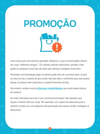 © 2016 Universo Online S/A. Todos os direitos reservados. www.uolhost.com.br
Compartilhe:
33
Como montar sua primeira loja virtual
Uma coisa que você precisa aprender, desde já, é que as promoções devem
ser suas “melhores amigas”. Os clientes adoram descontos, brindes, frete
grátis ou qualquer outro tipo de ação que ofereça vantagem financeira.
Promover uma liquidação logo na estreia pode não ser uma boa ideia, já que
os seus lucros e capital de giro ainda não são altos o suficiente para que possa
baixar os preços sem prejudicar a saúde financeira da loja.
No entanto, existem outras diversas modalidades que você pode colocar
em prática.
As mais indicadas para ser a sua “primeira promoção” são aquelas que
façam o cliente retornar a loja. Por exemplo, um cupom de desconto para a
próxima compra ou um programa de pontuação que possa render vantagens e
descontos.
PROMOÇÃO
33
 