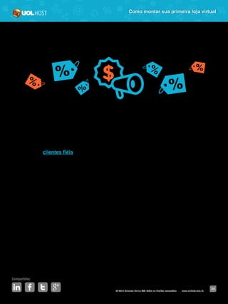© 2016 Universo Online S/A. Todos os direitos reservados. www.uolhost.com.br
Compartilhe:
34
Como montar sua primeira loja virtual
Além de aumentar seu potencial de faturamento, já que estudos mostram que
a segunda compra em uma mesma loja, geralmente, tem maior valor do que a
primeira, com esse tipo de promoção você já pode começar a construir a sua
rede de clientes fiéis.
São eles quem irão ajudar na divulgação da loja. Muito melhor do que
propaganda paga é a espontânea. A amiga que conta para a outra no
WhatsApp, a tia que compartilha na página da sobrinha uma loja bacana que
descobriu há pouco tempo (no caso a sua), a moça que comenta na hora do
almoço com a colega de trabalho sobre a sua loja e assim por diante.
Mas criar uma promoção não é assim em um piscar de olhos. É preciso que
se tome alguns cuidados para que ela funcione perfeitamente e traga os
resultados esperados. Veja o que fazer antes de colocar a promoção no ar:
 