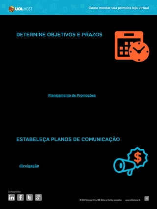 © 2016 Universo Online S/A. Todos os direitos reservados. www.uolhost.com.br
Compartilhe:
35
Como montar sua primeira loja virtual
ESTABELEÇA PLANOS DE COMUNICAÇÃO
De nada adianta uma promoção, se ninguém souber que
ela existe, não é mesmo? Portanto, é preciso divulgá-la.
Aproveite o levantamento e planejamento que você fez para
a divulgação da sua inauguração e tente adaptá-lo para
essa nova ação.
DETERMINE OBJETIVOS E PRAZOS
Qual a sua intenção com essa promoção? Quantas pessoas
você espera que participem? Quanto você pretende
faturar? Essas e outras perguntas relevantes para nortear a
promoção precisam ser respondidas.
É preciso expor todas essas questões, mas sempre tendo em mente a sua
realidade atual. Por exemplo, não adianta você definir um número alto de
participação ou de valor arrecadado, sendo que é sua primeira promoção e
pouca gente te conhece. Você pode fazer isso de maneira fácil e organizada
com a planilha para Planejamento de Promoções.
Seja coerente e estipule metas que estão ao seu alcance. É importante,
também, já definir o prazo de duração. A promoção não pode iniciar no “dia
que você acordou com vontade” e terminar em uma data aleatória qualquer.
Planeje o início e encerramento.
 