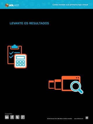 © 2016 Universo Online S/A. Todos os direitos reservados. www.uolhost.com.br
Compartilhe:
36
Como montar sua primeira loja virtual
LEVANTE OS RESULTADOS
Para saber se deu certo sua primeira promoção, você precisa analisar os
resultados. Portanto, após o término, faça um levantamento dos números
(vendas, faturamento, clientes, visitas e o que mais quiser analisar) e compare-
os com o período anterior.
Como sua loja é nova, pode ser que não exista ainda
um período anterior razoável para comparação. Nesse
caso, guarde os dados da promoção, espere encerrar
um novo mês e então, terá números para comparar.
Mesmo postergando essa análise, é importante que
você a faça. É ela quem irá guiar as suas próximas
promoções.
 