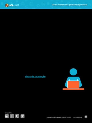 © 2016 Universo Online S/A. Todos os direitos reservados. www.uolhost.com.br
Compartilhe:
37
Como montar sua primeira loja virtual
Com os números em mãos, faça a comparação entre os períodos e veja se
houve aumentos significativos em algum deles. Se perceber que houve um
crescimento de qualquer índice durante a promoção, é um bom indicativo de
que sua estratégia foi pelo caminho certo.
Aproveite e veja, também, quais resultados não foram tão bons quanto os
esperados e foque seus esforços neles na próxima promoção.
Sim, na próxima! Está pensando que acaba por aqui? Não mesmo! É
importante que essas ações não sejam realizadas só nesse momento. As
promoções devem fazer parte do seu calendário e serem sempre planejadas
com antecedência.
Na Academia UOL Host você encontra,
frequentemente, dicas de promoção, além das
datas importantes para o seu e-commerce planejar
essas ações. Então, já sabe, acompanhar os nossos
artigos também faz parte de sua nova empreitada.
 
