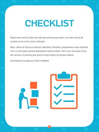 © 2016 Universo Online S/A. Todos os direitos reservados. www.uolhost.com.br
Compartilhe:
38
Como montar sua primeira loja virtual
Agora que você já sabe de tudo que precisa para abrir uma loja virtual de
sucesso é só correr para o abraço!
Mas, calma aí! Nunca é demais relembrar. Portanto, preparamos esse checklist
com os principais pontos abordados nesse e-book. Para criar uma loja virtual
de sucesso, é preciso que você cumpra todos os passos abaixo.
Acompanhe os tópicos e bom trabalho!
CHECKLIST
38
 