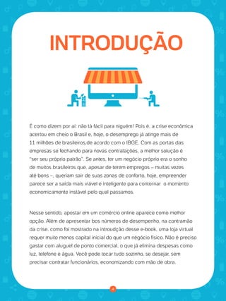 4
INTRODUÇÃO
É como dizem por aí: não tá fácil para niguém! Pois é, a crise econômica
acertou em cheio o Brasil e, hoje, o desemprego já atinge mais de
11 milhões de brasileiros,de acordo com o IBGE. Com as portas das
empresas se fechando para novas contratações, a melhor solução é
“ser seu próprio patrão”. Se antes, ter um negócio próprio era o sonho
de muitos brasileiros que, apesar de terem empregos – muitas vezes
até bons –, queriam sair de suas zonas de conforto, hoje, empreender
parece ser a saída mais viável e inteligente para contornar o momento
economicamente instável pelo qual passamos.
Nesse sentido, apostar em um comércio online aparece como melhor
opção. Além de apresentar bos números de desempenho, na contramão
da crise, como foi mostrado na introudção desse e-book, uma loja virtual
requer muito menos capital inicial do que um négócio físico. Não é preciso
gastar com aluguel de ponto comercial, o que já elimina despesas como
luz, telefone e água. Você pode tocar tudo sozinho, se desejar, sem
precisar contratar funcionários, economizando com mão de obra.
 