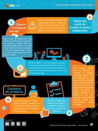 © 2016 Universo Online S/A. Todos os direitos reservados. www.uolhost.com.br
Compartilhe:
41
Como montar sua primeira loja virtual
Digite seu
nome de
usuário e senha
cadastrados
Atenção, esse dado é diferente do
usado para acessar o “Painel do
Cliente”. Aqui, você deve inserir
o login e senha da sua loja virtual
(que já foi criado lá na etapa 2).
Escolha, também, o ramo de atuação da sua loja e
faça uma breve descrição dela. Por fim, insira seu
e-mail de contato. É ele que será apresentado aos
seus clientes quando procurarem por um meio de se
comunicar com a loja.
Prossiga e complete seu
endereço com número e
complemento, se houver.
Feito isso, a loja já está
configurada.
No Painel de acesso de sua loja,
clique em “cadastrar produtos”. Um
formulário será aberto, preencha-o
com os dados da mercadoria como
nome e descrição.
Comece
a configurar
sua loja.
Na próxima etapa,
você irá configurar os
métodos de entrega.
Para tanto, digite o CEP
de localização de sua
loja. Importante ressaltar
que não estamos falando
de loja física e, sim, de
onde suas mercadorias
sairão com destino ao
cliente. Selecione as
opções de frete com
as quais você pretende
trabalhar (todas são
intermediadas pelos
Correios).
Digite o nome da empresa, que nem
sempre é o mesmo que o domínio.
Por exemplo, o domínio pode ser
www.lojavirtualabc.com.br e o nome
da loja: ABC da Moda.O importante
é que você cadastre, aqui, o nome
que você irá utilizar para sua marca
perante o público.
Cadastro
de produtos
 