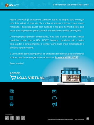 © 2016 Universo Online S/A. Todos os direitos reservados. www.uolhost.com.br
Compartilhe:
44
Como montar sua primeira loja virtual
Agora que você já acabou de conhecer todas as etapas para começar
uma loja virtual, é hora de pôr a mão na massa e tornar o seu sonho
realidade. Faça cada passo com cuidado e não pule nenhum deles, pois
todos são importantes para construir uma estrutura sólida de negócio.
O começo pode parecer complicado, mas vale a pena persistir. Nesse
caminho, conte com o UOL HOST. Nossos produtos são criados
para ajudar o empreendedor a vender com muito mais simplicidade e
eficiência pela internet.
E você ainda pode acompanhar as principais tendências do e-commerce
e dicas para ter um negócio de sucesso na Academia UOL HOST.
Boas vendas!
E-MAIL MARKETING
HOSPEDAGEM DE SITES CLOUD COMPUTING
SEUENDEREÇO.COM.BR
SITE PRONTO
ACESSE:
LOJA VIRTUAL
GOOGLE ADWORDS
 