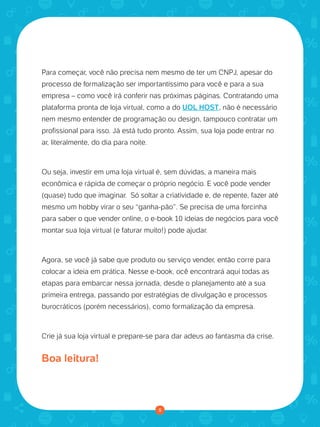 Para começar, você não precisa nem mesmo de ter um CNPJ, apesar do
processo de formalização ser importantíssimo para você e para a sua
empresa – como você irá conferir nas próximas páginas. Contratando uma
plataforma pronta de loja virtual, como a do UOL HOST, não é necessário
nem mesmo entender de programação ou design, tampouco contratar um
profissional para isso. Já está tudo pronto. Assim, sua loja pode entrar no
ar, literalmente, do dia para noite.
Ou seja, investir em uma loja virtual é, sem dúvidas, a maneira mais
econômica e rápida de começar o próprio negócio. E você pode vender
(quase) tudo que imaginar. Só soltar a criatividade e, de repente, fazer até
mesmo um hobby virar o seu “ganha-pão”. Se precisa de uma forcinha
para saber o que vender online, o e-book 10 ideias de negócios para você
montar sua loja virtual (e faturar muito!) pode ajudar.
Agora, se você já sabe que produto ou serviço vender, então corre para
colocar a ideia em prática. Nesse e-book, ocê encontrará aqui todas as
etapas para embarcar nessa jornada, desde o planejamento até a sua
primeira entrega, passando por estratégias de divulgação e processos
burocráticos (porém necessários), como formalização da empresa.
Crie já sua loja virtual e prepare-se para dar adeus ao fantasma da crise.
Boa leitura!
5
 
