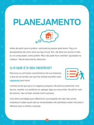 © 2016 Universo Online S/A. Todos os direitos reservados. www.uolhost.com.br
Compartilhe:
6
Como montar sua primeira loja virtual
Antes de partir para a prática, você precisa passar pela teoria. Faça um
planejamento de como será sua loja virtual. Sim, ele deve ser escrito à mão,
ou no computador, como preferir. Mas não pode ficar somente “guardado na
cabeça”. Nesse documento, descreva:
1) O QUE É O SEU NEGÓCIO?
Descreva as principais características da sua empresa,
o que ela vai vender, por que faz sentido escolher esse
segmento para atuar.
Lembre-se de que para um negócio prosperar, ele precisa preencher uma
lacuna, resolver um problema ou agregar algo ao consumidor. Se ele for mais
do mesmo, não irá fazer sentido (nem sucesso).
Uma ótima estratégia para diferenciar sua proposta de valor das outras
empresas é saber quais são as necessidades não atendidas nesse mercado e
oferecer para o cliente a solução.
PLANEJAMENTO
6
 