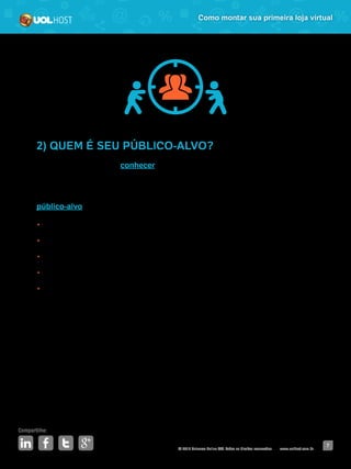 © 2016 Universo Online S/A. Todos os direitos reservados. www.uolhost.com.br
Compartilhe:
7
Como montar sua primeira loja virtual
2) QUEM É SEU PÚBLICO-ALVO?
Nessa etapa, é hora de conhecer quem vai comprar em sua loja virtual. Esse
passo também será importante no momento em que você for criar estratégias
de divulgação. Se você vai vender, por exemplo, jogos de videogame seu
público-alvo poderia ser:
•	 Gênero: meninos e meninas;
•	 Idade: entre 12 e 24 anos;
•	 Interesses: Tecnologia, filmes, celulares, animações 3D etc;
•	 Poder aquisitivo: Classes A, B e C;
•	 Escolaridade: Ensino fundamental, ensino médio, cursinhos pré-vestibulares
e ensino superior em curso.
Esse é apenas um exemplo de informações que você pode descobrir sobre seu
público-alvo. Você pode ir mais fundo e buscar dados mais segmentados, como os
lugares que eles frequentam, se namoram, qual o tipo de jogos que mais gostam.
Faça uma boa pesquisa para entender quais são os fatores de influência
de compra para essas pessoas, quais lojas elas mais gostam, qual meio de
pagamento elas mais usam.
 