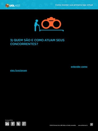 © 2016 Universo Online S/A. Todos os direitos reservados. www.uolhost.com.br
Compartilhe:
8
Como montar sua primeira loja virtual
3) QUEM SÃO E COMO ATUAM SEUS
CONCORRENTES?
Antes de entrar em um mercado, é importante que você conheça quem já atua
nele. Além disso, você pode buscar informações de qual é o faturamento, quais
são os pontos fortes e fracos dessas lojas, qual o tipo de promoção que eles
costumam fazer para atrair clientes.
A ideia não é copiar o que seus concorrentes fazem, mas sim entender como
eles funcionam e aprender com quem já está no mercado. É importante
que você saiba quais são os preços oferecidos por eles e como a marca se
comunica com os consumidores.
As lojas físicas também podem entrar na sua lista de monitoramento. Por
exemplo, se você pretende vender artigos esportivos, você vai apontar em sua
lista de concorrentes a Centauro (loja virtual e também física), a Decathlon
(virtual e física), a Netshoes (virtual) e outras do segmento.
A partir dessas informações, você vai criar suas próprias ações e estratégias.
Essa análise não deve ser feita apenas no começo do seu negócio, ela precisa
ser constante. Lembre-se de identificar nessa etapa também qual é seu
diferencial competitivo diante das outras marcas.
 