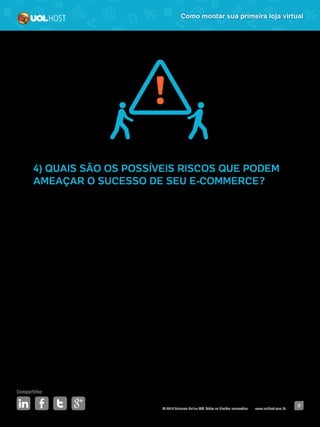 © 2016 Universo Online S/A. Todos os direitos reservados. www.uolhost.com.br
Compartilhe:
9
Como montar sua primeira loja virtual
4) QUAIS SÃO OS POSSÍVEIS RISCOS QUE PODEM
AMEAÇAR O SUCESSO DE SEU E-COMMERCE?
Daqui a cinco anos, as pessoas ainda irão precisar comprar o que você
vende? Se a resposta for não, qual será a sua estratégia alternativa? Já existem
concorrentes fortes no mercado? Como pretende superá-los?
Levante todos os possíveis riscos e encontre soluções para cada um deles.
Quando um momento de crise chegar (inevitavelmente ele virá), você já deve
estar preparado para enfrentá-lo.
 