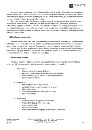 Palestra: Como Montar
Uma Loja Virtual
Ver. 1.0 10 /
12
Av. Cristóvão Colombo, 545 – Prédio 02, 5º Andar – Nós Coworking
Floresta – Porto Alegre, RS – 90560-003
(51) 3037-5997 – gugliotti.com.br
Um outro ponto importante a ser avaliado aqui é o funil de vendas. Nem todos os clientes estão
sempre prontos para comprar em sua loja virtual. Um funil de vendas define as etapas que o cliente
atravessa até que possa fazer uma compra (em sua loja ou no concorrente), a partir do momento em
que ele passou a perceber que seu produto existe.
Para cada uma das fases, há diferentes ações a tomar. A grande questão a ser avaliada nesse
momento de planejamento é: será que o seu mercado apresenta uma quantidade de pessoas
suficientes já na parte de baixo do funil? Se o mercado for composto por pessoas que estejam apenas
nas etapas iniciais, talvez você tenha que investir muita energia para convencê-los a comprar seus
produtos e se você não se preparar para isso, poderá sair do mercado exatamente na hora em que ele
começar a amadurecer.
12) Análise da concorrência
Além do público-alvo, você deve conhecer bem sua concorrência. Novamente, a única forma de
saber como seus competidores se comportam é visitando suas lojas e buscando entender como eles
agem. Procure compreender o porquê de suas ações e o que eles estão buscando atingir com isso.
Não se trata de partir para uma concorrência feroz e irracional, pois certamente na maioria dos
mercados há espaço para todos. Aos poucos, você perceberá quem são os concorrentes com maior
potencial de compra e poderá se inspirar em suas ações.
13) Modelos de negócios
Há alguns modelos a adotar, conforme suas expectativas e em que fase de crescimento sua
empresa está. Em uma maneira sucinta, podemos apontar esses três modelos:
• Market Place
o Site que reúne diversos vendedores.
o Vendedor oferece os produtos dentro do market place.
o Normalmente, paga-se apenas a comissão por vendas.
o Baixíssima flexibilidade.
• Loja Alugada
o Serviço de locação de lojas virtuais.
o Vendedor cria uma loja, com domínio próprio.
o Estilo padronizado.
o Cobra mensalidade pela manutenção da loja.
o Baixa flexibilidade.
• Loja Própria
o Desenvolvimento de loja virtual sob medida.
o Necessidade de provedor para a loja.
o Investimento inicial.
o Máxima flexibilidade.
o Necessidade de manutenção e investimentos constantes.
 