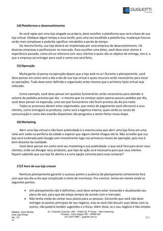Palestra: Como Montar
Uma Loja Virtual
Ver. 1.0 11 /
12
Av. Cristóvão Colombo, 545 – Prédio 02, 5º Andar – Nós Coworking
Floresta – Porto Alegre, RS – 90560-003
(51) 3037-5997 – gugliotti.com.br
14) Plataformas e desenvolvimento
Se você optar por uma loja alugada ou própria, deve escolher a plataforma que será a base de sua
loja virtual. Dedique algum tempo a essa tarefa, pois uma vez escolhida a plataforma, mudanças futuras
serão mais complexas e poderão significar retrabalho e perda de tempo.
Da mesma forma, sua loja deverá ser implantada por uma empresa de desenvolvimento. Há
diversas empresas e profissionais no mercado. Para escolher uma delas, você deve estar atento à
experiência passada, como ela se relaciona com seus clientes e quais são os objetos de entrega, isto é, o
que a empresa vai entregar para você e como isso será feito.
15) Operação
Muita gente só pensa na operação depois que a loja está no ar! Durante o planejamento, você
deve pensar em como será o dia-a-dia de sua loja virtual e quais recursos serão necessários para tocar
as operações. Tudo deve estar definido e organizado antes mesmo que o primeiro tijolo virtual seja
colocado.
Como exemplo, você deve pensar em quantos funcionários serão necessários para atender o
volume de pedidos previsto por dia – e mesmo que no começo sejam apenas poucos pedidos por dia,
você deve pensar na expansão, uma vez que funcionários não ficam prontos do dia pra noite.
Todos os processos devem estar organizados: que meios de pagamento você oferecerá a seus
clientes, como entregará os produtos, como será a logística interna, quais serão os canais de
comunicação e como eles estarão disponíveis são perguntas a serem feitas nessa etapa.
16) Marketing
Abrir uma loja virtual e não fazer publicidade é a mesma coisa que abrir uma loja física em uma
viela sem saída na periferia da cidade e esperar que algum cliente chegue até lá. Não acredite que sua
loja será turbinada pelo Google sem investimento logo nos primeiros meses de operação, pois isso é
bem distante da realidade.
Você deve pensar em como será seu marketing e sua publicidade: o que você fará para atrair seus
clientes, onde vai divulgar seus produtos, que tipo de ação será necessária para que seus clientes
fiquem sabendo que sua loja foi aberta e é uma opção concreta para suas compras?
17) É hora de sua loja crescer
Nenhum planejamento garante o sucesso porém a ausência de planejamento certamente fará
com que seu dia-a-dia seja complicado e cheio de incertezas. Pra concluir, tenha em mente ainda os
seguintes pontos:
• Um planejamento não é definitivo, você deve sempre estar revisando e atualizando seu
plano de voo, para que ele esteja sempre de acordo com o mercado;
• Não tenha medo de contar seus planos para as pessoas. Concordo que você não deve
entregar os pontos principais de seu negócio, mas se você não discutir suas ideias com os
outros, não poderá receber sugestões e críticas. Além disso, se o seu negócio é tão simples
 