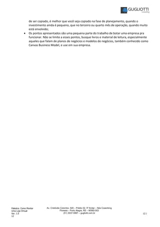 Palestra: Como Montar
Uma Loja Virtual
Ver. 1.0 12 /
12
Av. Cristóvão Colombo, 545 – Prédio 02, 5º Andar – Nós Coworking
Floresta – Porto Alegre, RS – 90560-003
(51) 3037-5997 – gugliotti.com.br
de ser copiado, é melhor que você seja copiado na fase de planejamento, quando o
investimento ainda é pequeno, que no terceiro ou quarto mês de operação, quando muito
está envolvido;
• Os pontos apresentados são uma pequena parte do trabalho de botar uma empresa pra
funcionar. Não se limite a esses pontos, busque livros e material de leitura, especialmente
aqueles que falam de planos de negócios e modelos de negócios, também conhecido como
Canvas Business Model, e use em sua empresa.
 
