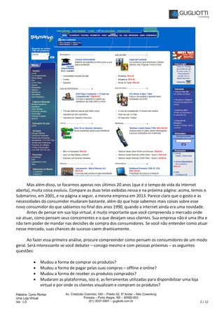 Palestra: Como Montar
Uma Loja Virtual
Ver. 1.0 2 / 12
Av. Cristóvão Colombo, 545 – Prédio 02, 5º Andar – Nós Coworking
Floresta – Porto Alegre, RS – 90560-003
(51) 3037-5997 – gugliotti.com.br
Mas além disso, se focarmos apenas nos últimos 20 anos (que é o tempo de vida da internet
aberta), muita coisa evoluiu. Compare as duas telas exibidas nessa e na próxima página: acima, temos o
Submarino, em 2001, e na página a seguir, a mesma empresa em 2013. Parece claro que o gosto e as
necessidades do consumidor mudaram bastante, além do que hoje sabemos mais coisas sobre esse
novo consumidor do que sabíamos no final dos anos 1990, quando a internet ainda era uma novidade.
Antes de pensar em sua loja virtual, é muito importante que você compreenda o mercado onde
vai atuar, como pensam seus concorrentes e o que desejam seus clientes. Sua empresa não é uma ilha e
não tem poder de mandar nas decisões de compra dos consumidores. Se você não entender como atuar
nesse mercado, suas chances de sucesso caem drasticamente.
Ao fazer essa primeira análise, procure compreender como pensam os consumidores de um modo
geral. Será interessante se você debater – consigo mesmo e com pessoas próximas – as seguintes
questões:
• Mudou a forma de comprar os produtos?
• Mudou a forma de pagar pelas suas compras – offline e online?
• Mudou a forma de receber os produtos comprados?
• Mudaram as plataformas, isto é, as ferramentas utilizadas para disponibilizar uma loja
virtual e por onde os clientes visualizam e compram os produtos?
 