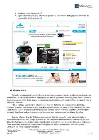 Palestra: Como Montar
Uma Loja Virtual
Ver. 1.0 3 / 12
Av. Cristóvão Colombo, 545 – Prédio 02, 5º Andar – Nós Coworking
Floresta – Porto Alegre, RS – 90560-003
(51) 3037-5997 – gugliotti.com.br
• Mudou a forma de competir?
• E principalmente, mudou a forma de pensar? O consumidor de hoje pensa diferente do
consumidor de 20 anos atrás?
4) Visão de futuro
Entender seu passado é a melhor forma de conhecer um povo e prever seu futuro, já disseram os
pensadores. Se você quer aumentar a probabilidade de sua loja virtual ir adiante, você precisa conhecer
seu consumidor e, além disso, buscar compreender quais são os possíveis caminhos e em que direção o
mercado caminhará.
Não se trata de fazer simples adivinhações mas sim de tentar preparar possíveis cenários,
possíveis situações que acontecerão nos próximos meses e anos, no país e no mercado específico que
você atuará. Muitas deles provavelmente estarão erradas, porém ao menos você terá um mapa com
possíveis direções e terá um instrumento importante para ajudar em sua tomada de decisões.
Quando falamos de visão de futuro, um exemplo é tentar entender como o Google Glass, a
novidade apresentada pelo Google que colocará um computador em um óculos, comandado por voz,
poderá influenciar no modo como as pessoas buscam e compram seus produtos. Se você perceber que
haverá sensíveis mudanças e como seu produto pode ser melhor posicionado, terá uma grande
vantagem em relação aos competidores.
 