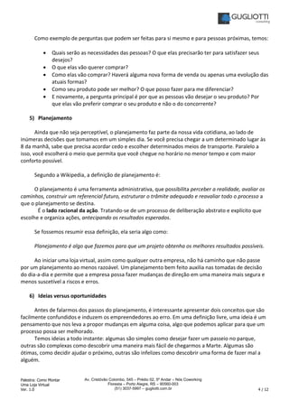 Palestra: Como Montar
Uma Loja Virtual
Ver. 1.0 4 / 12
Av. Cristóvão Colombo, 545 – Prédio 02, 5º Andar – Nós Coworking
Floresta – Porto Alegre, RS – 90560-003
(51) 3037-5997 – gugliotti.com.br
Como exemplo de perguntas que podem ser feitas para si mesmo e para pessoas próximas, temos:
• Quais serão as necessidades das pessoas? O que elas precisarão ter para satisfazer seus
desejos?
• O que elas vão querer comprar?
• Como elas vão comprar? Haverá alguma nova forma de venda ou apenas uma evolução das
atuais formas?
• Como seu produto pode ser melhor? O que posso fazer para me diferenciar?
• E novamente, a pergunta principal é por que as pessoas vão desejar o seu produto? Por
que elas vão preferir comprar o seu produto e não o do concorrente?
5) Planejamento
Ainda que não seja perceptível, o planejamento faz parte da nossa vida cotidiana, ao lado de
inúmeras decisões que tomamos em um simples dia. Se você precisa chegar a um determinado lugar às
8 da manhã, sabe que precisa acordar cedo e escolher determinados meios de transporte. Paralelo a
isso, você escolherá o meio que permita que você chegue no horário no menor tempo e com maior
conforto possível.
Segundo a Wikipedia, a definição de planejamento é:
O planejamento é uma ferramenta administrativa, que possibilita perceber a realidade, avaliar os
caminhos, construir um referencial futuro, estruturar o trâmite adequado e reavaliar todo o processo a
que o planejamento se destina.
É o lado racional da ação. Tratando-se de um processo de deliberação abstrato e explícito que
escolhe e organiza ações, antecipando os resultados esperados.
Se fossemos resumir essa definição, ela seria algo como:
Planejamento é algo que fazemos para que um projeto obtenha os melhores resultados possíveis.
Ao iniciar uma loja virtual, assim como qualquer outra empresa, não há caminho que não passe
por um planejamento ao menos razoável. Um planejamento bem feito auxilia nas tomadas de decisão
do dia-a-dia e permite que a empresa possa fazer mudanças de direção em uma maneira mais segura e
menos suscetível a riscos e erros.
6) Ideias versus oportunidades
Antes de falarmos dos passos do planejamento, é interessante apresentar dois conceitos que são
facilmente confundidos e induzem os empreendedores ao erro. Em uma definição livre, uma ideia é um
pensamento que nos leva a propor mudanças em alguma coisa, algo que podemos aplicar para que um
processo possa ser melhorado.
Temos ideias a todo instante: algumas são simples como desejar fazer um passeio no parque,
outras são complexas como descobrir uma maneira mais fácil de chegarmos a Marte. Algumas são
ótimas, como decidir ajudar o próximo, outras são infelizes como descobrir uma forma de fazer mal a
alguém.
 