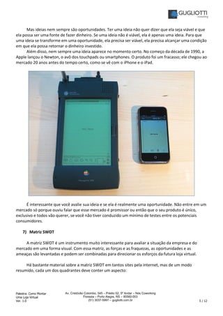 Palestra: Como Montar
Uma Loja Virtual
Ver. 1.0 5 / 12
Av. Cristóvão Colombo, 545 – Prédio 02, 5º Andar – Nós Coworking
Floresta – Porto Alegre, RS – 90560-003
(51) 3037-5997 – gugliotti.com.br
Mas ideias nem sempre são oportunidades. Ter uma ideia não quer dizer que ela seja viável e que
ela possa ser uma fonte de fazer dinheiro. Se uma ideia não é viável, ela é apenas uma ideia. Para que
uma ideia se transforme em uma oportunidade, ela precisa ser viável, ela precisa alcançar uma condição
em que ela possa retornar o dinheiro investido.
Além disso, nem sempre uma ideia aparece no momento certo. No começo da década de 1990, a
Apple lançou o Newton, o avô dos touchpads ou smartphones. O produto foi um fracasso; ele chegou ao
mercado 20 anos antes do tempo certo, como se vê com o iPhone e o iPad.
É interessante que você avalie sua ideia e se ela é realmente uma oportunidade. Não entre em um
mercado só porque ouviu falar que esse mercado é promissor ou então que o seu produto é único,
exclusivo e todos vão querer, se você não tiver conduzido um mínimo de testes entre os potenciais
consumidores.
7) Matriz SWOT
A matriz SWOT é um instrumento muito interessante para avaliar a situação da empresa e do
mercado em uma forma visual. Com essa matriz, as forças e as fraquezas, as oportunidades e as
ameaças são levantadas e podem ser combinadas para direcionar os esforços da futura loja virtual.
Há bastante material sobre a matriz SWOT em tantos sites pela internet, mas de um modo
resumido, cada um dos quadrantes deve conter um aspecto:
 