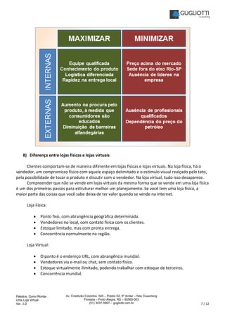 Palestra: Como Montar
Uma Loja Virtual
Ver. 1.0 7 / 12
Av. Cristóvão Colombo, 545 – Prédio 02, 5º Andar – Nós Coworking
Floresta – Porto Alegre, RS – 90560-003
(51) 3037-5997 – gugliotti.com.br
8) Diferença entre lojas físicas e lojas virtuais
Clientes comportam-se de maneira diferente em lojas físicas e lojas virtuais. Na loja física, há o
vendedor, um compromisso físico com aquele espaço delimitado e o estímulo visual realçado pelo tato,
pela possibilidade de tocar o produto e discutir com o vendedor. Na loja virtual, tudo isso desaparece.
Compreender que não se vende em lojas virtuais da mesma forma que se vende em uma loja física
é um dos primeiros passos para estruturar melhor um planejamento. Se você tem uma loja física, a
maior parte das coisas que você sabe deixa de ter valor quando se vende na internet.
Loja Física:
• Ponto fixo, com abrangência geográfica determinada.
• Vendedores no local, com contato físico com os clientes.
• Estoque limitado, mas com pronta entrega.
• Concorrência normalmente na região.
Loja Virtual:
• O ponto é o endereço URL, com abrangência mundial.
• Vendedores via e-mail ou chat, sem contato físico.
• Estoque virtualmente ilimitado, podendo trabalhar com estoque de terceiros.
• Concorrência mundial.
 