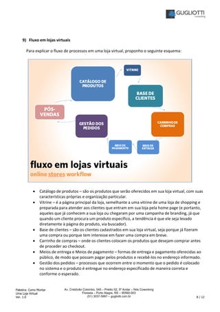 Palestra: Como Montar
Uma Loja Virtual
Ver. 1.0 8 / 12
Av. Cristóvão Colombo, 545 – Prédio 02, 5º Andar – Nós Coworking
Floresta – Porto Alegre, RS – 90560-003
(51) 3037-5997 – gugliotti.com.br
9) Fluxo em lojas virtuais
Para explicar o fluxo de processos em uma loja virtual, proponho o seguinte esquema:
• Catálogo de produtos – são os produtos que serão oferecidos em sua loja virtual, com suas
características próprias e organização particular.
• Vitrine – é a página principal da loja, semelhante a uma vitrine de uma loja de shopping e
preparada para atender aos clientes que entram em sua loja pela home page (e portanto,
aqueles que já conhecem a sua loja ou chegaram por uma campanha de branding, já que
quando um cliente procura um produto específico, a tendência é que ele seja levado
diretamente à página do produto, via buscador).
• Base de clientes – são os clientes cadastrados em sua loja virtual, seja porque já fizeram
uma compra ou porque tem interesse em fazer uma compra em breve.
• Carrinho de compras – onde os clientes colocam os produtos que desejam comprar antes
de proceder ao checkout.
• Meios de entrega e Meios de pagamento – formas de entrega e pagamento oferecidas ao
público, de modo que possam pagar pelos produtos e recebê-los no endereço informado.
• Gestão dos pedidos – processos que ocorrem entre o momento que o pedido é colocado
no sistema e o produto é entregue no endereço especificado de maneira correta e
conforme o esperado.
 