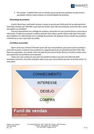 Palestra: Como Montar
Uma Loja Virtual
Ver. 1.0 9 / 12
Av. Cristóvão Colombo, 545 – Prédio 02, 5º Andar – Nós Coworking
Floresta – Porto Alegre, RS – 90560-003
(51) 3037-5997 – gugliotti.com.br
• Pós-vendas – trabalho feito com os clientes que já compraram produtos na loja virtual e
que podem efetuar novas compras ou recomendações de produtos.
10) Catálogo de produtos
A partir dessa base, você pode começar a atacar os pontos que farão parte de seu planejamento.
Você deve começar por entender o que você vai vender: quais são seus produtos, como eles são e como
eles podem ser vendidos?
Estruture basicamente seu catálogo de produtos, pensando em suas características e como eles se
relacionam. O ideal seria avançar o máximo possível nesse tópico, porém talvez ainda seja muito cedo
para trabalhar em nível elevado com o catálogo de produtos. De qualquer forma, estude seus produtos
e familiarize-se com o que você vai vender.
11) Público consumidor
Quem serão seus clientes? Entender quem são seus consumidores, para quem você vai vender e
como eles buscam e compram seus produtos é o segundo ponto de um planejamento bem feito. Não
fique nas suposições, vá a campo, entre nas lojas de seus concorrentes (físicas e virtuais) e avalie como
seus potenciais consumidores se comportam.
Talvez essa seja a etapa em que você mais perderá tempo e que será mais difícil de obter
resultados concretos, mas você só poderá saber o que seus consumidores pensam se de fato estiver no
meio deles.
 
