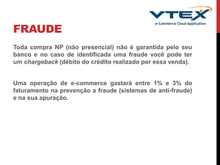 FRAUDE
Toda compra NP (não presencial) não é garantida pelo seu
banco e no caso de identificada uma fraude você pode ter
um chargeback (débito do crédito realizado por essa venda).
Uma operação de e-commerce gastará entre 1% e 3% do
faturamento na prevenção a fraude (sistemas de anti-fraude)
e na sua apuração.
 