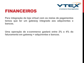 FINANCEIROS
Para integração da loja virtual com os meios de pagamentos
temos que ter um gateway integrado aos adquirentes e
bancos.
Uma operação de e-commerce gastará entre 2% e 4% do
faturamento em gateway + adquirentes e bancos.
 