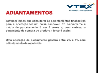 ADIANTAMENTOS
Também temos que considerar os adiantamentos financeiros
para a operação ter um caixa saudável. No e-commerce a
média de parcelamento é em 8 vezes e, com certeza, o
pagamento da compra do produto não será assim.
Uma operação de e-commerce gastará entre 2% e 4% com
adiantamento de recebíveis.
 