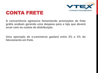 CONTA FRETE
A concorrência agressiva fomentando promoções de frete
grátis acabam gerando uma despesa para a loja que deverá
arcar com os custos de distribuição.
Uma operação de e-commerce gastará entre 2% e 3% do
faturamento em frete.
 