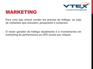 MARKETING
Para uma loja virtual vender ela precisa de tráfego, ou seja
de visitantes que acessem, pesquisem e comprem.
O maior gerador de tráfego atualmente é o investimento em
marketing de performance ou CPC (custo por clique).
 