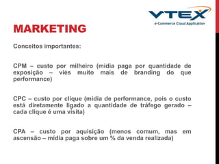MARKETING
Conceitos importantes:
CPM – custo por milheiro (mídia paga por quantidade de
exposição – viés muito mais de branding do que
performance)
CPC – custo por clique (mídia de performance, pois o custo
está diretamente ligado a quantidade de tráfego gerado –
cada clique é uma visita)
CPA – custo por aquisição (menos comum, mas em
ascensão – mídia paga sobre um % da venda realizada)
 