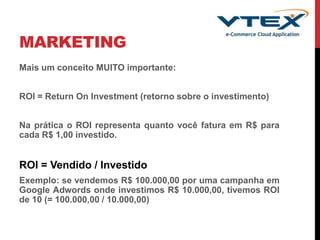 MARKETING
Mais um conceito MUITO importante:
ROI = Return On Investment (retorno sobre o investimento)
Na prática o ROI representa quanto você fatura em R$ para
cada R$ 1,00 investido.
ROI = Vendido / Investido
Exemplo: se vendemos R$ 100.000,00 por uma campanha em
Google Adwords onde investimos R$ 10.000,00, tivemos ROI
de 10 (= 100.000,00 / 10.000,00)
 