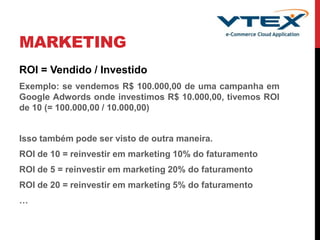 MARKETING
ROI = Vendido / Investido
Exemplo: se vendemos R$ 100.000,00 de uma campanha em
Google Adwords onde investimos R$ 10.000,00, tivemos ROI
de 10 (= 100.000,00 / 10.000,00)
Isso também pode ser visto de outra maneira.
ROI de 10 = reinvestir em marketing 10% do faturamento
ROI de 5 = reinvestir em marketing 20% do faturamento
ROI de 20 = reinvestir em marketing 5% do faturamento
…
 