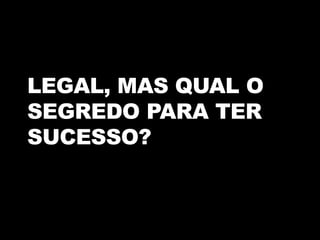 LEGAL, MAS QUAL O
SEGREDO PARA TER
SUCESSO?
 