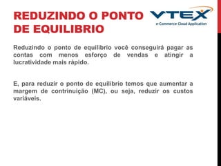 REDUZINDO O PONTO
DE EQUILIBRIO
Reduzindo o ponto de equilibrio você conseguirá pagar as
contas com menos esforço de vendas e atingir a
lucratividade mais rápido.
E, para reduzir o ponto de equilibrio temos que aumentar a
margem de contrinuição (MC), ou seja, reduzir os custos
variáveis.
 