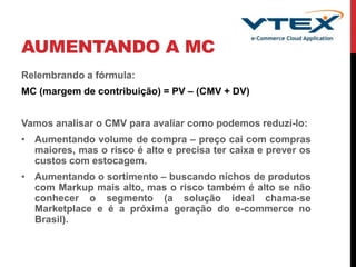 AUMENTANDO A MC
Relembrando a fórmula:
MC (margem de contribuição) = PV – (CMV + DV)
Vamos analisar o CMV para avaliar como podemos reduzí-lo:
• Aumentando volume de compra – preço cai com compras
maiores, mas o risco é alto e precisa ter caixa e prever os
custos com estocagem.
• Aumentando o sortimento – buscando nichos de produtos
com Markup mais alto, mas o risco também é alto se não
conhecer o segmento (a solução ideal chama-se
Marketplace e é a próxima geração do e-commerce no
Brasil).
 