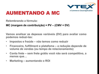 AUMENTANDO A MC
Relembrando a fórmula:
MC (margem de contribuição) = PV – (CMV + DV)
Vamos analisar as depesas variáveis (DV) para avaliar como
podemos reduzí-las:
• Impostos e fraúde – não temos como reduzir
• Financeiro, fulfillment e platafoma – a redução depende de
volume de vendas (ou tempo de relacionamento)
• Conta frete – sem frete grátis você não será competitivo, a
menos que…
• Marketing – aumentando o ROI
 