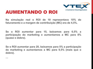 AUMENTANDO O ROI
Na simulação real o ROI de 10 representava 10% do
faturamento e a margem de contribuição (MC) era de 4,5%.
Se o ROI aumentar para 15, baixamos para 6,5% a
participação do marketing e aumentamos a MC para 8%
(quase o dobro).
Se o ROI aumentar para 20, baixamos para 5% a participação
do marketing e aumentamos a MC para 9,5% (mais que o
dobro).
…
 