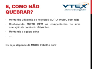 E, COMO NÃO
QUEBRAR?
• Montando um plano de negócios MUITO, MUITO bem feito
• Conhecendo MUITO BEM as competências de uma
operação de comércio eletrônico
• Montando a equipe certa
• ….
Ou seja, depende de MUITO trabalho duro!
 