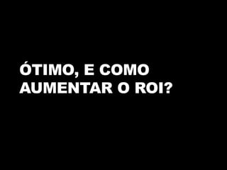 ÓTIMO, E COMO
AUMENTAR O ROI?
 