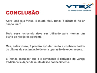 CONCLUSÃO
Abrir uma loja virtual é muito fácil. Dificil é mantê-la no ar
dando lucro.
Todo esse raciocínio deve ser utilizado para montar um
plano de negócios coerente.
Mas, antes disso, é preciso estudar muito e conhecer todos
os pilares de sustentação de uma operação de e-commerce.
E, nunca esquecer que o e-commerce é derivado do varejo
tradicional e depende muito desse conhecimento.
 