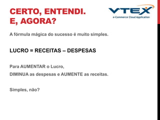 CERTO, ENTENDI.
E, AGORA?
A fórmula mágica do sucesso é muito simples.
LUCRO = RECEITAS – DESPESAS
Para AUMENTAR o Lucro,
DIMINUA as despesas e AUMENTE as receitas.
Simples, não?
 