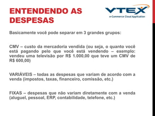 ENTENDENDO AS
DESPESAS
Basicamente você pode separar em 3 grandes grupos:
CMV – custo da mercadoria vendida (ou seja, o quanto você
está pagando pelo que você está vendendo – exemplo:
vendeu uma televisão por R$ 1.000,00 que teve um CMV de
R$ 600,00)
VARIÁVEIS – todas as despesas que variam de acordo com a
venda (impostos, taxas, financeiro, comissão, etc.)
FIXAS – despesas que não variam diretamente com a venda
(aluguel, pessoal, ERP, contabilidade, telefone, etc.)
 