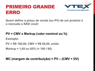 PRIMEIRO GRANDE
ERRO
Quem define o preço de venda (ou PV) de um produto é
o mercado e NÃO você!
PV = CMV x Markup (valor nominal ou %)
Exemplo:
PV = R$ 100,00, CMV = R$ 60,00, então
Markup = 1,65 ou 65% (= 100 / 60)
MC (margem de contribuição) = PV – (CMV + DV)
 