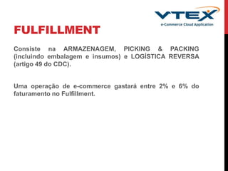 FULFILLMENT
Consiste na ARMAZENAGEM, PICKING & PACKING
(incluindo embalagem e insumos) e LOGÍSTICA REVERSA
(artigo 49 do CDC).
Uma operação de e-commerce gastará entre 2% e 6% do
faturamento no Fulfillment.
 