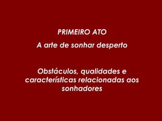 PRIMEIRO ATO
A arte de sonhar desperto
Obstáculos, qualidades e
características relacionadas aos
sonhadores
 