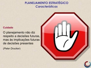 Cuidado
O planejamento não diz
respeito a decisões futuras,
mas às implicações futuras
de decisões presentes
(Peter Drucker)
PLANEJAMENTO ESTRATÉGICO
Características
 
