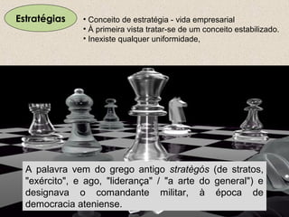 Estratégias
A palavra vem do grego antigo stratègós (de stratos,
"exército", e ago, "liderança" / "a arte do general") e
designava o comandante militar, à época de
democracia ateniense.
• Conceito de estratégia - vida empresarial
• À primeira vista tratar-se de um conceito estabilizado.
• Inexiste qualquer uniformidade,
 